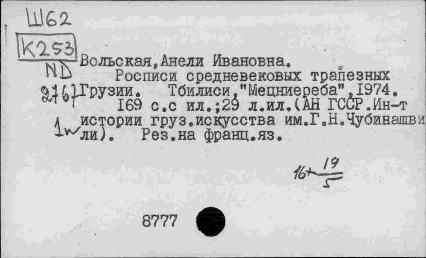 ﻿U1&2.
-тгуг'Вольская,Анели Ивановна.
ПВ Росписи средневековых трапезных йІ ^1ГРУЗИИ• Тбилиси."Мецниереба",1974.
169 с.с ил.;20 л.ил.(АН ГССР.Ин-т
А истории груз.искусства им.Г.Н.Чубинашви
■^ли).	Рез.на франц.яз.
8777